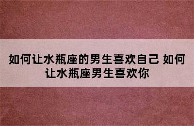 如何让水瓶座的男生喜欢自己 如何让水瓶座男生喜欢你